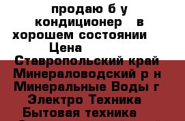 продаю б,у кондиционер , в хорошем состоянии , › Цена ­ 1 400 - Ставропольский край, Минераловодский р-н, Минеральные Воды г. Электро-Техника » Бытовая техника   . Ставропольский край